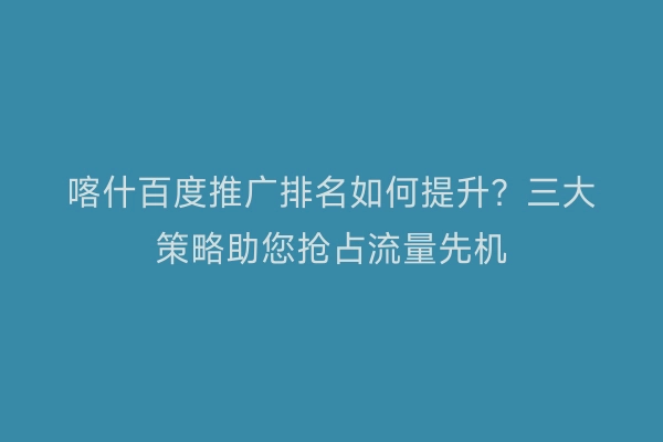 喀什百度推广排名如何提升？三大策略助您抢占流量先机