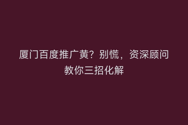 厦门百度推广黄？别慌，资深顾问教你三招化解