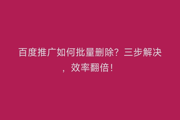 百度推广如何批量删除？三步解决，效率翻倍！