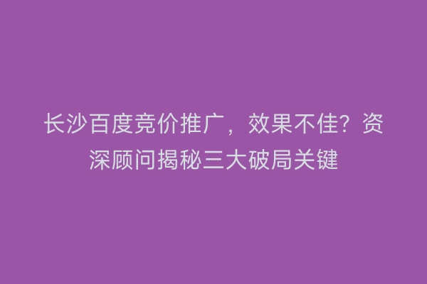 长沙百度竞价推广，效果不佳？资深顾问揭秘三大破局关键