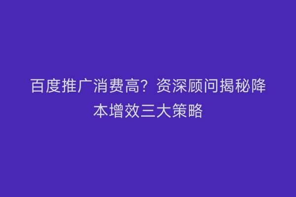 百度推广消费高？资深顾问揭秘降本增效三大策略