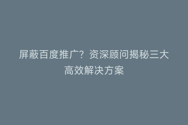 屏蔽百度推广？资深顾问揭秘三大高效解决方案