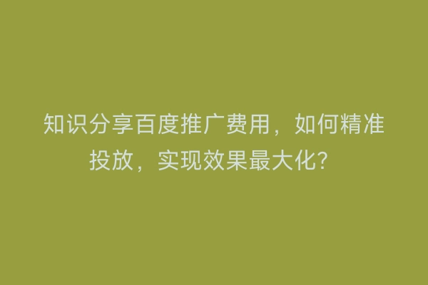 知识分享百度推广费用，如何精准投放，实现效果最大化？