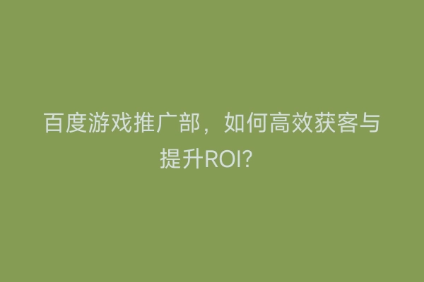 百度游戏推广部，如何高效获客与提升ROI？