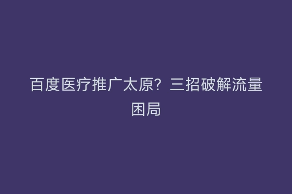 百度医疗推广太原？三招破解流量困局