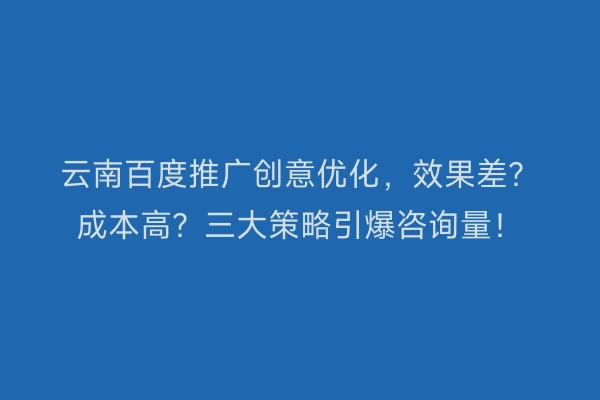 云南百度推广创意优化，效果差？成本高？三大策略引爆咨询量！