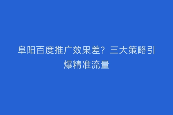 阜阳百度推广效果差？三大策略引爆精准流量