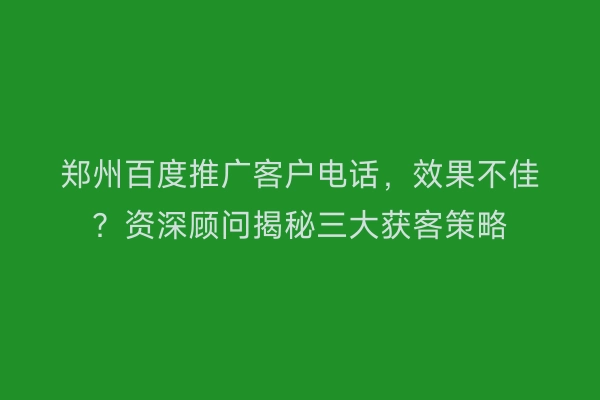 郑州百度推广客户电话，效果不佳？资深顾问揭秘三大获客策略