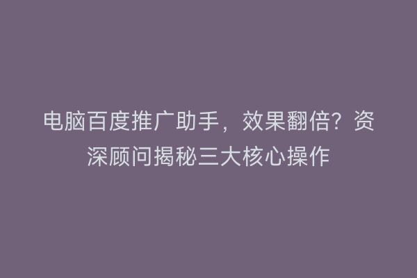 电脑百度推广助手，效果翻倍？资深顾问揭秘三大核心操作