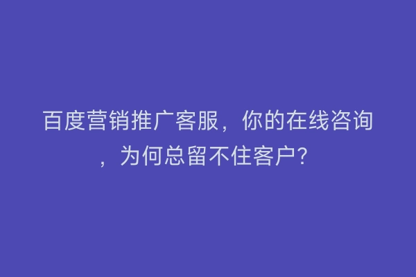 百度营销推广客服，你的在线咨询，为何总留不住客户？