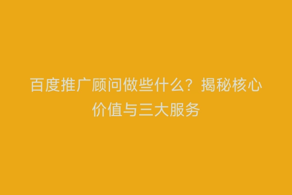 百度推广顾问做些什么？揭秘核心价值与三大服务