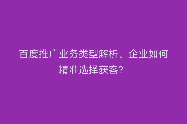 百度推广业务类型解析，企业如何精准选择获客？