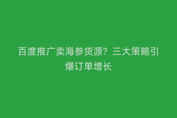百度推广卖海参货源？三大策略引爆订单增长
