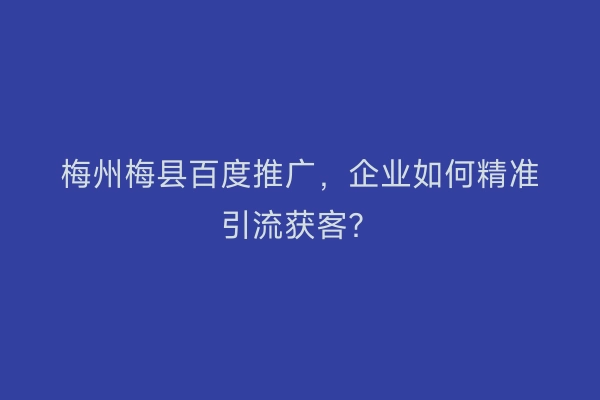 梅州梅县百度推广，企业如何精准引流获客？