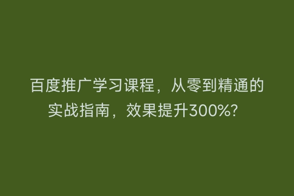 百度推广学习课程，从零到精通的实战指南，效果提升300%？