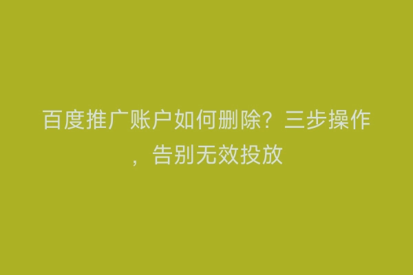 百度推广账户如何删除？三步操作，告别无效投放