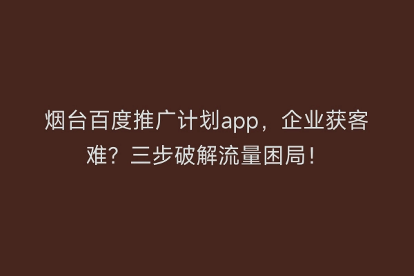 烟台百度推广计划app，企业获客难？三步破解流量困局！