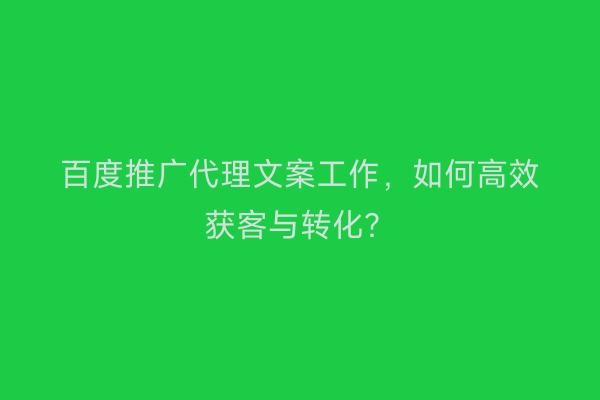 百度推广代理文案工作，如何高效获客与转化？