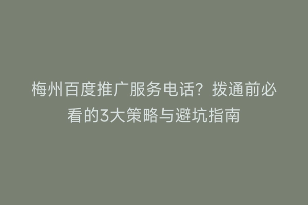 梅州百度推广服务电话？拨通前必看的3大策略与避坑指南