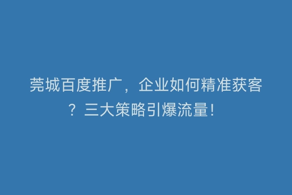 莞城百度推广，企业如何精准获客？三大策略引爆流量！