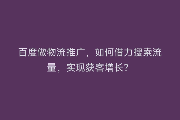 百度做物流推广，如何借力搜索流量，实现获客增长？