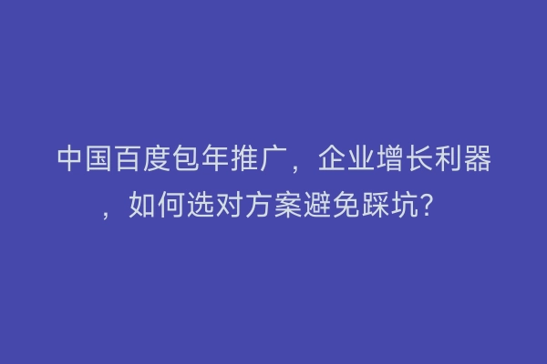 中国百度包年推广，企业增长利器，如何选对方案避免踩坑？