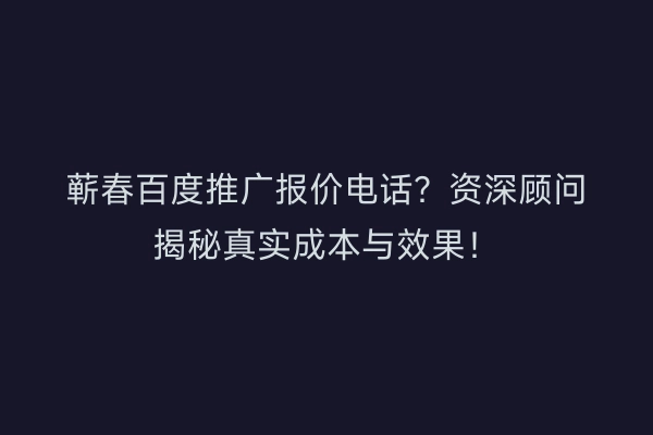 蕲春百度推广报价电话？资深顾问揭秘真实成本与效果！