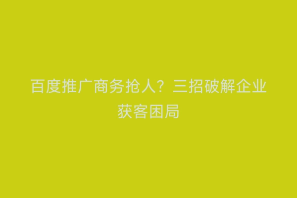 百度推广商务抢人？三招破解企业获客困局