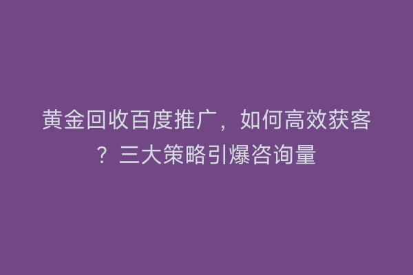 黄金回收百度推广，如何高效获客？三大策略引爆咨询量