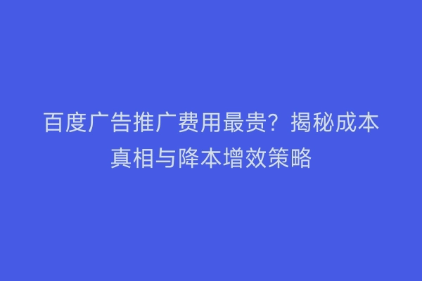 百度广告推广费用最贵？揭秘成本真相与降本增效策略