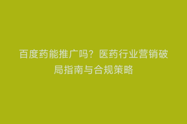 百度药能推广吗？医药行业营销破局指南与合规策略