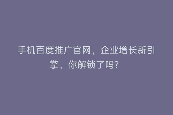 手机百度推广官网，企业增长新引擎，你解锁了吗？