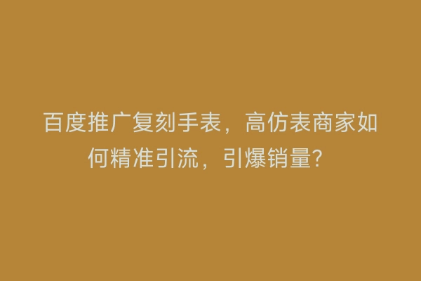 百度推广复刻手表，高仿表商家如何精准引流，引爆销量？