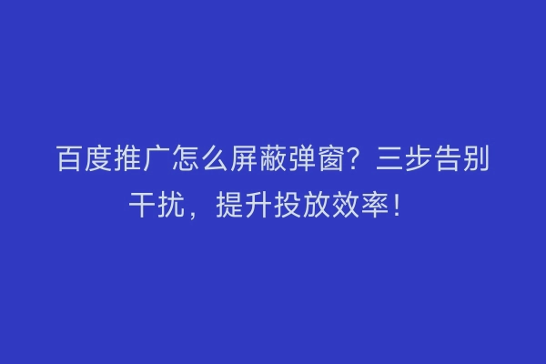 百度推广怎么屏蔽弹窗？三步告别干扰，提升投放效率！