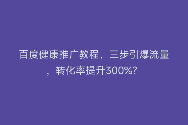 百度健康推广教程，三步引爆流量，转化率提升300%？