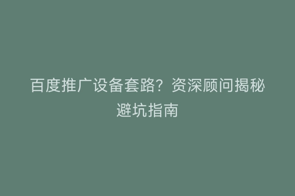 百度推广设备套路?资深顾问揭秘避坑指南