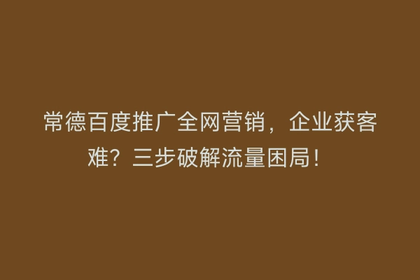 常德百度推广全网营销，企业获客难？三步破解流量困局！