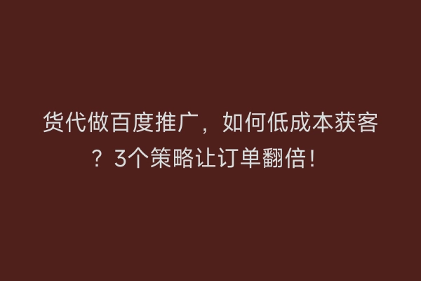 货代做百度推广，如何低成本获客？3个策略让订单翻倍！