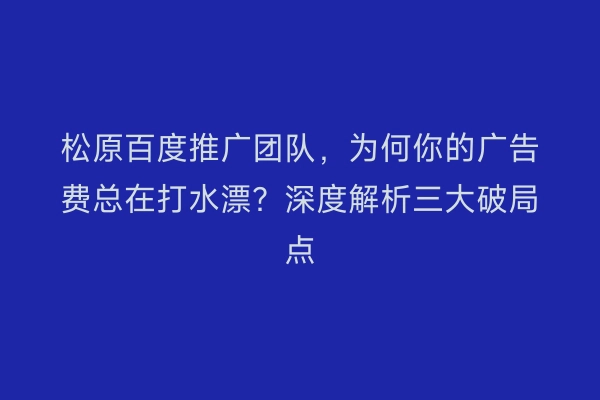 松原百度推广团队，为何你的广告费总在打水漂？深度解析三大破局点