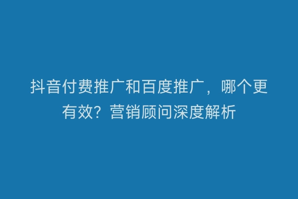 抖音付费推广和百度推广，哪个更有效？营销顾问深度解析