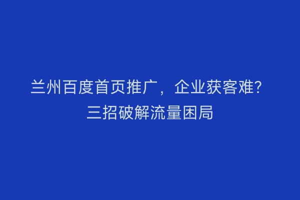 兰州百度首页推广，企业获客难？三招破解流量困局