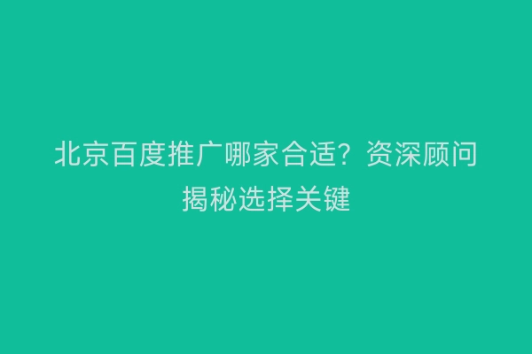北京百度推广哪家合适？资深顾问揭秘选择关键