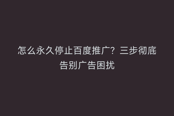 怎么永久停止百度推广？三步彻底告别广告困扰