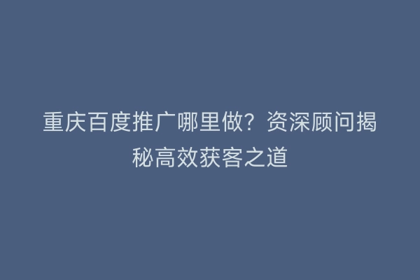 重庆百度推广哪里做？资深顾问揭秘高效获客之道