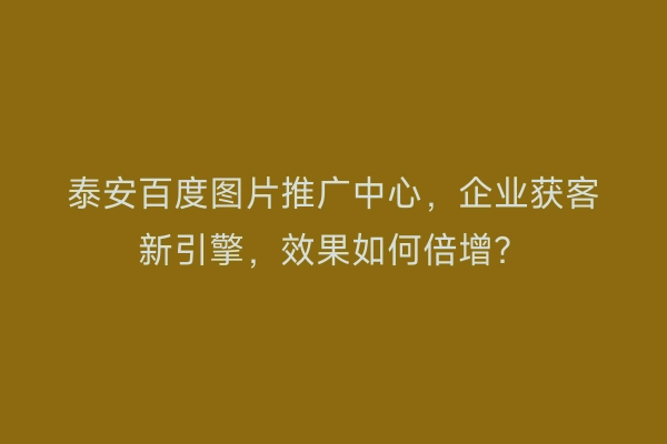 泰安百度图片推广中心，企业获客新引擎，效果如何倍增？