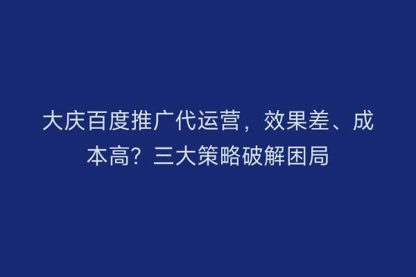 大庆百度推广代运营，效果差、成本高？三大策略破解困局