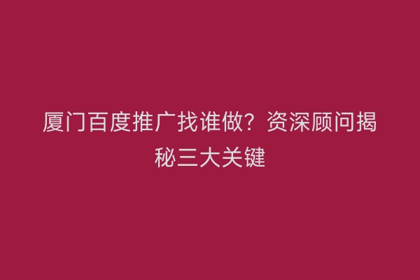 厦门百度推广找谁做？资深顾问揭秘三大关键