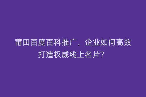 莆田百度百科推广，企业如何高效打造权威线上名片？