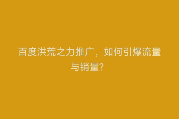 百度洪荒之力推广，如何引爆流量与销量？