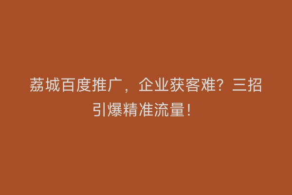 荔城百度推广，企业获客难？三招引爆精准流量！